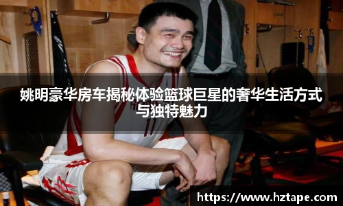 姚明豪华房车揭秘体验篮球巨星的奢华生活方式与独特魅力