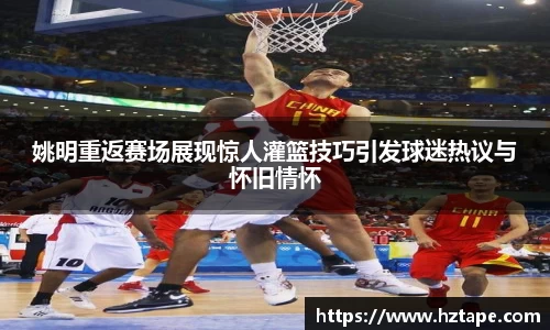 姚明重返赛场展现惊人灌篮技巧引发球迷热议与怀旧情怀