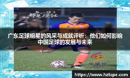 广东足球明星的风采与成就评析：他们如何影响中国足球的发展与未来