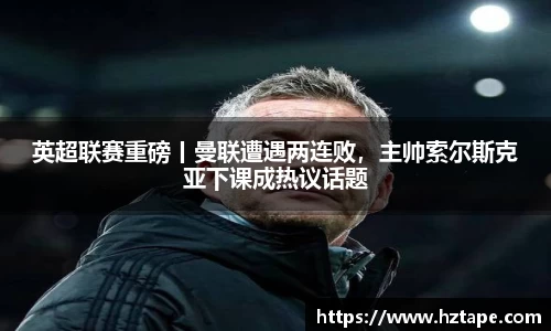 英超联赛重磅丨曼联遭遇两连败，主帅索尔斯克亚下课成热议话题